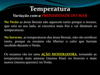 Temperatura
Variação com a PROXIMIDADE DO MAR
No Verão as áreas litorais não aquecem tanto porque o oceano,
que está ao seu lado, se encontra mais frio e vai diminuir as
temperaturas.
No Inverno, as temperaturas das áreas litorais, não vão arrefecer
tanto, porque os oceanos vão libertar o calor que haviam
recebido durante o Verão.
Os oceanos vão ter uma AÇÃO MODERADORA, tornando as
temperaturas mais amenas (menos frias) no Inverno e mais
suaves (menos quentes) no Verão.
 