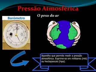 Pressão Atmosférica
O peso do ar
Aparelho que permite medir a pressão
atmosférica. Exprime-se em milibares (mb)
ou hectopascais (hpa).
Barómetro
 