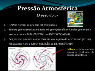 Pressão Atmosférica
O peso do ar
1. O Peso normal do ar é 1013 mb (milibares);
2. Sempre que estamos numa zona em que o peso do ar é maior que 1013 mb
estamos num a ALTA PRESSÃO ou ANTICICLONE (A);
3. Sempre que estamos numa zona em que o peso do ar é menor que 1013
mb estamos num a BAIXA PRESSÃO ou DEPRESSÃO (B);
Isóbara – linha que une
pontos de igual valor de
pressão atmosférica
 