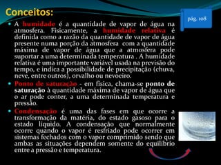Conceitos:
 A humidade é a quantidade de vapor de água na
atmosfera. Fisicamente, a humidade relativa é
definida como a razão da quantidade de vapor de água
presente numa porção da atmosfera com a quantidade
máxima de vapor de água que a atmosfera pode
suportar a uma determinada temperatura . A humidade
relativa é uma importante variável usada na previsão do
tempo, e indica a possibilidade de precipitação (chuva,
neve, entre outros), orvalho ou nevoeiro.
 Ponto de saturação - em física, chama-se ponto de
saturação à quantidade máxima de vapor de água que
o ar pode conter, a uma determinada temperatura e
pressão.
 Condensação é uma das fases em que ocorre a
transformação da matéria, do estado gasoso para o
estado líquido. A condensação que normalmente
ocorre quando o vapor é resfriado pode ocorrer em
sistemas fechados com o vapor comprimido sendo que
ambas as situações dependem somente do equilíbrio
entre a pressão e temperatura.
pág. 108
 