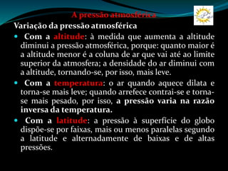 A pressão atmosférica
Variação da pressão atmosférica
 Com a altitude: à medida que aumenta a altitude
diminui a pressão atmosférica, porque: quanto maior é
a altitude menor é a coluna de ar que vai até ao limite
superior da atmosfera; a densidade do ar diminui com
a altitude, tornando-se, por isso, mais leve.
 Com a temperatura: o ar quando aquece dilata e
torna-se mais leve; quando arrefece contrai-se e torna-
se mais pesado, por isso, a pressão varia na razão
inversa da temperatura.
 Com a latitude: a pressão à superfície do globo
dispõe-se por faixas, mais ou menos paralelas segundo
a latitude e alternadamente de baixas e de altas
pressões.
 