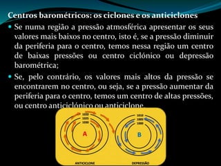 Centros barométricos: os ciclones e os anticiclones
 Se numa região a pressão atmosférica apresentar os seus
valores mais baixos no centro, isto é, se a pressão diminuir
da periferia para o centro, temos nessa região um centro
de baixas pressões ou centro ciclónico ou depressão
barométrica;
 Se, pelo contrário, os valores mais altos da pressão se
encontrarem no centro, ou seja, se a pressão aumentar da
periferia para o centro, temos um centro de altas pressões,
ou centro anticiclónico ou anticiclone.
 
