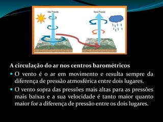 A circulação do ar nos centros barométricos
 O vento é o ar em movimento e resulta sempre da
diferença de pressão atmosférica entre dois lugares.
 O vento sopra das pressões mais altas para as pressões
mais baixas e a sua velocidade é tanto maior quanto
maior for a diferença de pressão entre os dois lugares.
 