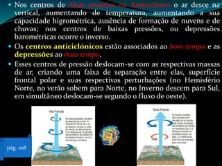  Nos centros de Altas pressões ou Anticiclones o ar desce na
vertical, aumentando de temperatura, aumentando a sua
capacidade higrométrica, ausência de formação de nuvens e de
chuvas; nos centros de baixas pressões, ou depressões
barométricas ocorre o inverso.
 Os centros anticiclónicos estão associados ao bom tempo e as
depressões ao mau tempo.
 Esses centros de pressão deslocam-se com as respectivas massas
de ar, criando uma faixa de separação entre elas, superfície
frontal polar e suas respectivas perturbações (no Hemisfério
Norte, no verão sobem para Norte, no Inverno descem para Sul,
em simultâneo deslocam-se segundo o fluxo de oeste).
pág. 108
 