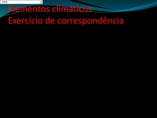 Elementos climáticos
Exercício de correspondência
1. Soma dos valores totais de precipitação dos 12 meses do ano num determinado local.
A Temperatura Média
Anual
2. Valor mais baixo da temperatura que se regista num dia, mês ou ano, num determinado
local
B Amplitude Térmica
Anual
3. Sucessão regular dos diferentes estados do tempo, num dado lugar e durante um longo
período.
C Temperatura Mínima
4. Soma das temperaturas médias mensais, a dividir pelo número de meses do ano.
D Precipitação total
Anual
5. Diferença entre a temperatura média do mês mais quente e a temperatura média do mês
mais frio.
E Clima
6. Conjunto de condições atmosféricas que se verificam num determinado local, num curto
período de tempo.
F Estado do Tempo
7. Queda de água no estado líquido ou sólido.
G Dia Natural
8. Período de tempo entre o nascer do sol e o pôr do sol, ou seja quando o sol está acima da
linha do horizonte.
H Precipitação
???
 