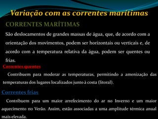 Variação com as correntes marítimas
CORRENTES MARÍTIMAS
São deslocamentos de grandes massas de água, que, de acordo com a
orientação dos movimentos, podem ser horizontais ou verticais e, de
acordo com a temperatura relativa da água, podem ser quentes ou
frias.
Correntes frias
Contribuem para um maior arrefecimento do ar no Inverno e um maior
aquecimento no Verão. Assim, estão associadas a uma amplitude térmica anual
mais elevada.
Correntes quentes
Contribuem para moderar as temperaturas, permitindo a amenização das
temperaturas dos lugares localizados junto à costa (litoral).
 
