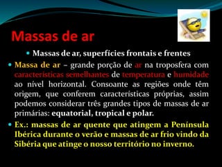 Massas de ar
 Massas de ar, superfícies frontais e frentes
 Massa de ar – grande porção de ar na troposfera com
características semelhantes de temperatura e humidade
ao nível horizontal. Consoante as regiões onde têm
origem, que conferem características próprias, assim
podemos considerar três grandes tipos de massas de ar
primárias: equatorial, tropical e polar.
 Ex.: massas de ar quente que atingem a Península
Ibérica durante o verão e massas de ar frio vindo da
Sibéria que atinge o nosso território no inverno.
 