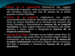  massa de ar equatorial: formam-se nas regiões
envolvendo o equador, onde as temperaturas e a humidade
são elevadas; trata-se, por isso de massas de ar muito
quentes e muito húmidas.
 massa de ar tropical: originam-se nas regiões
atravessadas pelos trópicos. São muito quentes e podem ser
mais ou menos húmidas; se se formam nos oceanos são
muito húmidas e denominam-se massas de ar tropical
marítimo; se têm origem sobre os continentes, são muito
quentes e muito secas e designam-se massas de ar
tropical continental.
 massas de ar Polar: formam-se nas regiões muito frias, de
altas latitudes; são muito frias. Se tiverem origem sobre os
continentes, são frias e secas, designando-se de massa de
ar polar continental; se tiverem origem sobre os oceanos,
são frias e húmidas e chamam-se massas de ar polar
marítimo.
 