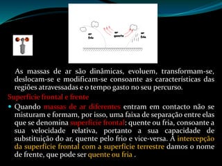 As massas de ar são dinâmicas, evoluem, transformam-se,
deslocam-se e modificam-se consoante as características das
regiões atravessadas e o tempo gasto no seu percurso.
Superfície frontal e frente
 Quando massas de ar diferentes entram em contacto não se
misturam e formam, por isso, uma faixa de separação entre elas
que se denomina superfície frontal: quente ou fria, consoante a
sua velocidade relativa, portanto a sua capacidade de
substituição do ar, quente pelo frio e vice-versa. À intercepção
da superfície frontal com a superfície terrestre damos o nome
de frente, que pode ser quente ou fria .
 
