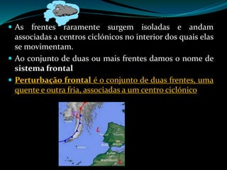  As frentes raramente surgem isoladas e andam
associadas a centros ciclónicos no interior dos quais elas
se movimentam.
 Ao conjunto de duas ou mais frentes damos o nome de
sistema frontal
 Perturbação frontal é o conjunto de duas frentes, uma
quente e outra fria, associadas a um centro ciclónico
 