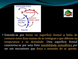  Entende-se por frente ou superfície frontal a linha de
contacto entre duas massas de ar contíguas e que diferem na
temperatura e na densidade. Uma superfície frontal
caracteriza-se por uma forte instabilidade atmosférica por
ser um mecanismo que força a ascensão do ar quente.
 