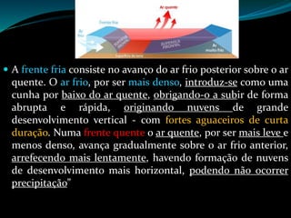 A frente fria consiste no avanço do ar frio posterior sobre o ar
quente. O ar frio, por ser mais denso, introduz-se como uma
cunha por baixo do ar quente, obrigando-o a subir de forma
abrupta e rápida, originando nuvens de grande
desenvolvimento vertical - com fortes aguaceiros de curta
duração. Numa frente quente o ar quente, por ser mais leve e
menos denso, avança gradualmente sobre o ar frio anterior,
arrefecendo mais lentamente, havendo formação de nuvens
de desenvolvimento mais horizontal, podendo não ocorrer
precipitação”
 