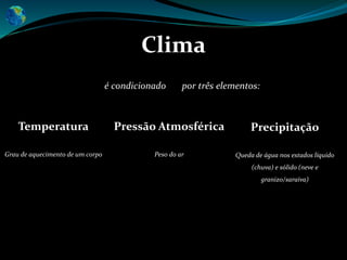 Clima
Temperatura
Grau de aquecimento de um corpo
Precipitação
Queda de água nos estados líquido
(chuva) e sólido (neve e
granizo/saraiva)
é condicionado por três elementos:
Pressão Atmosférica
Peso do ar
 