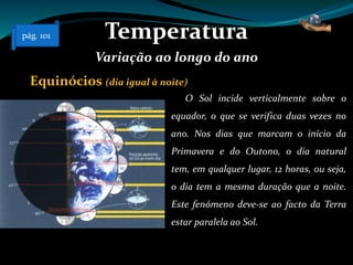 Temperatura
Variação ao longo do ano
Equinócios (dia igual à noite)
O Sol incide verticalmente sobre o
equador, o que se verifica duas vezes no
ano. Nos dias que marcam o início da
Primavera e do Outono, o dia natural
tem, em qualquer lugar, 12 horas, ou seja,
o dia tem a mesma duração que a noite.
Este fenómeno deve-se ao facto da Terra
estar paralela ao Sol.
pág. 101
 
