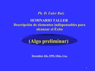 SEMINARIO TALLER  Descripción de elementos indispensables para alcanzar el Éxito Ph. D. Euler Ruiz (Algo preliminar) December 4th, 1999, Ohio, Usa. 