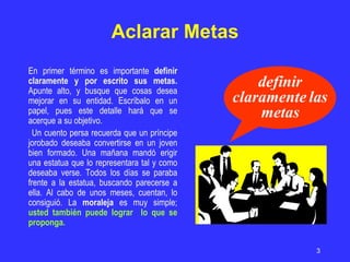 Aclarar Metas En primer término es importante  definir claramente y por escrito sus metas.  Apunte alto, y busque que cosas desea mejorar en su entidad. Escríbalo en un papel, pues este detalle hará que se acerque a su objetivo.  Un cuento persa recuerda que un príncipe jorobado deseaba convertirse en un joven bien formado. Una mañana mandó erigir una estatua que lo representara tal y como deseaba verse. Todos los días se paraba frente a la estatua, buscando parecerse a ella. Al cabo de unos meses, cuentan, lo consiguió. La  moraleja  es muy simple;  usted también puede lograr  lo que se proponga. definir claramente las metas 