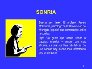 Sonría por favor.  El profesor James McConnel, psicólogo de la Universidad de Michigan, expresó sus comentarios sobre la sonrisa. Dijo: "La gente que sonríe tiende a trabajar, enseñar y vender con más eficacia, y a criar sus hijos más felices. En una sonrisa hay mucha más información que en un gesto". SONRIA 