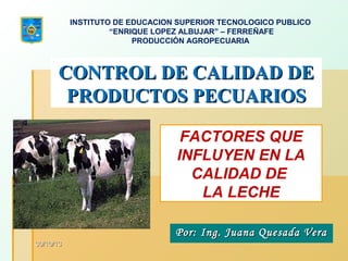 INSTITUTO DE EDUCACION SUPERIOR TECNOLOGICO PUBLICO
“ENRIQUE LOPEZ ALBUJAR” – FERREÑAFE
PRODUCCIÓN AGROPECUARIA

CONTROL DE CALIDAD DE
PRODUCTOS PECUARIOS
FACTORES QUE
INFLUYEN EN LA
CALIDAD DE
LA LECHE
Por: Ing. Juana Quesada Vera
30/10/13

 