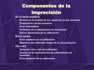 Componentes de la imprecisión En la serie analítica Errores en la medida de los reactivos y /o las muestras Evaporaci ón de las muestras Error fotométrico Variacion de la temperatura de incubación Deriva electrónica de la calibracion Entre series Error aleatorio en la calibración Deterioro del calibrador luego de la reconstitución Día a día Variación vial a vial del calibrador Errores en la reconsitución de calibradores y /o  reactivos Error aleatorio de la calibración 