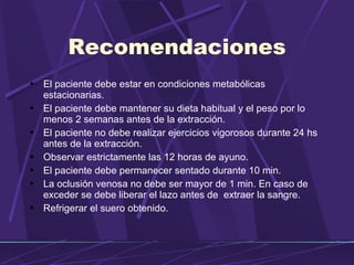 Recomendaciones El paciente debe estar en condiciones metabólicas estacionarias. El paciente debe mantener su dieta habitual y el peso por lo menos 2 semanas antes de la extracción. El paciente no debe realizar ejercicios vigorosos durante 24 hs antes de la extracción. Observar estrictamente las 12 horas de ayuno. El paciente debe permanecer sentado durante 10 min. La oclusión venosa no debe ser mayor de 1 min. En caso de exceder se debe liberar el lazo antes de  extraer la sangre. Refrigerar el suero obtenido. 