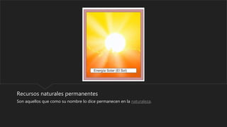 Recursos naturales permanentes
Son aquellos que como su nombre lo dice permanecen en la naturaleza.
 