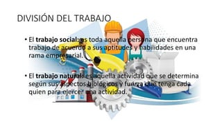 DIVISIÓN DEL TRABAJO
• El trabajo social: es toda aquella persona que encuentra
trabajo de acuerdo a sus aptitudes y habilidades en una
rama empresarial.
• El trabajo natural: es aquella actividad que se determina
según sus aspectos biológicos y fuerza que tenga cada
quien para ejercer una actividad.
 