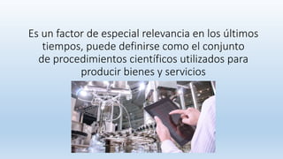 Es un factor de especial relevancia en los últimos
tiempos, puede definirse como el conjunto
de procedimientos científicos utilizados para
producir bienes y servicios
 