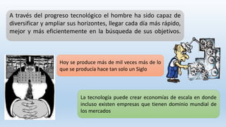 A través del progreso tecnológico el hombre ha sido capaz de
diversificar y ampliar sus horizontes, llegar cada día más rápido,
mejor y más eficientemente en la búsqueda de sus objetivos.
Hoy se produce más de mil veces más de lo
que se producía hace tan solo un Siglo
La tecnología puede crear economías de escala en donde
incluso existen empresas que tienen dominio mundial de
los mercados
 