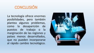 La tecnología ofrece enormes
posibilidades, pero también
plantea algunos problemas,
como la desaparición de
puestos de trabajo o la
marginación de las regiones y
países menos desarrollados,
que no pueden incorporarse
al rápido cambio tecnológico.
 