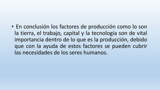 • En conclusión los factores de producción como lo son
la tierra, el trabajo, capital y la tecnología son de vital
importancia dentro de lo que es la producción, debido
que con la ayuda de estos factores se pueden cubrir
las necesidades de los seres humanos.
 