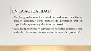 EN LA ACTUALIDAD
• Con los grandes cambios a nivel de producción, también se
pueden considerar como factores de producción por la
capacidad empresarial y el entorno tecnológico.
• Para producir bienes y servicios es necesario combinar esta
serie de elementos, denominados factores de producción.
 