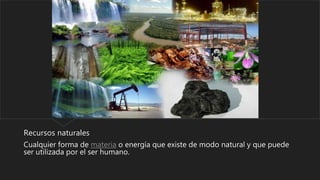 Recursos naturales
Cualquier forma de materia o energía que existe de modo natural y que puede
ser utilizada por el ser humano.
 