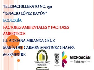 TELEBACHILLERATO NO. 192
“IGNACIOLÓPEZ RAYÓN”
ECOLOGÍA
FACTORES AMBIENTALES Y FACTORES
AMBIOTICOS
L.I. ADRIANA MIRANDA CRUZ
MARÍA DEL CARMEN MARTINEZ CHAVEZ
6º SEMESTRE
 