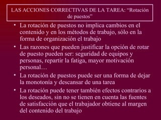 LAS ACCIONES CORRECTIVAS DE LA TAREA: “Rotación
                  de puestos”
• La rotación de puestos no implica cambios en el
  contenido y en los métodos de trabajo, sólo en la
  forma de organización el trabajo
• Las razones que pueden justificar la opción de rotar
  de puesto pueden ser: seguridad de equipos y
  personas, repartir la fatiga, mayor motivación
  personal…
• La rotación de puestos puede ser una forma de dejar
  la monotonía y descansar de una tarea
• La rotación puede tener también efectos contrarios a
  los deseados, sin no se tienen en cuenta las fuentes
  de satisfacción que el trabajador obtiene al margen
  del contenido del trabajo
 