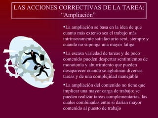 LAS ACCIONES CORRECTIVAS DE LA TAREA:
              “Ampliación”
              La ampliación se basa en la idea de que
              cuanto más extenso sea el trabajo más
              intrínsecamente satisfactorio será, siempre y
              cuando no suponga una mayor fatiga
              La escasa variedad de tareas y de poco
              contenido pueden despertar sentimientos de
              monotonía y aburrimiento que pueden
              desaparecer cuando se aglutinan diversas
              tareas y de una complejidad manejable
              La ampliación del contenido no tiene que
              implicar una mayor carga de trabajo: se
              pueden realizar tareas complementarias, las
              cuales combinadas entre sí darían mayor
              contenido al puesto de trabajo
 