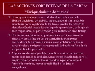 LAS ACCIONES CORRECTIVAS DE LA TAREA:
              “Enriquecimiento de puestos”
 El enriquecimiento se basa en el abandono de la idea de la
  división tradicional del trabajo, pretendiendo aliviar la posible
  monotonía por la repetición de las tareas simples facilitando la
  identificación del trabajador con aquello que realiza y de lo que se
  hace responsable, su participación y su implicación en el trabajo
 Una forma de enriquecer el puesto consiste en incrementar la
  eficacia y la satisfacción del personal, dándoles mayores
  posibilidades de autorrealización a través del diseño de tareas
  cuyos niveles de exigencia y responsabilidad están en función de
  sus posibilidades personales
 Algunas condiciones que debe cumplir el enriquecimiento del
  puesto son: menor control ajeno, mayor responsabilidad sobre el
  propio trabajo, combinar tareas novedosas que promuevan la
  formación continua, mayor accesibilidad a los jefes y
  trabajadores…
 