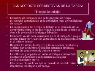 LAS ACCIONES CORRECTIVAS DE LA TAREA:
                      “Tiempo de trabajo”
• El tiempo de trabajo es uno de los factores de riesgo
  psicosocial comprendido en la definición legal de condiciones
  de trabajo
• La organización del tiempo de trabajo es el resultado de un
  compromiso entre la productividad, la gestión de la mano de
  obra y la prevención de riesgos laborales
• El modelo válido para la máquina no es el trabajador, ya que
  éste no puede movilizar sus capacidades de manera constante
  ni al mismo tiempo
• Respetar los ritmos biológicos y las relaciones familiares y
  sociales han de informar cualquier actuación dirigida a
  mejorar las condiciones de trabajo a turnos
• La reflexión y negociación sobre el trabajo a turnos debe
  plantearse abiertamente renunciando a cualquier
  condicionamiento previo
• El rendimiento suele ser óptimo cuando el nivel de estrés es
  intermedio, sin llegar a ser nocivo
 