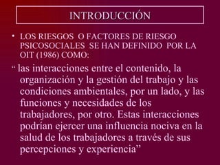 INTRODUCCIÓN
• LOS RIESGOS O FACTORES DE RIESGO
  PSICOSOCIALES SE HAN DEFINIDO POR LA
  OIT (1986) COMO:
“ lasinteracciones entre el contenido, la
  organización y la gestión del trabajo y las
  condiciones ambientales, por un lado, y las
  funciones y necesidades de los
  trabajadores, por otro. Estas interacciones
  podrían ejercer una influencia nociva en la
  salud de los trabajadores a través de sus
  percepciones y experiencia”
 