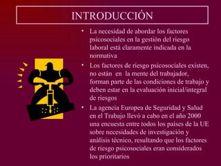 INTRODUCCIÓN
 • La necesidad de abordar los factores
   psicosociales en la gestión del riesgo
   laboral está claramente indicada en la
   normativa
 • Los factores de riesgo psicosociales existen,
   no están en la mente del trabajador,
   forman parte de las condiciones de trabajo y
   deben estar en la evaluación inicial/integral
   de riesgos
 • La agencia Europea de Seguridad y Salud
   en el Trabajo llevó a cabo en el año 2000
   una encuesta entre todos los países de la UE
   sobre necesidades de investigación y
   análisis técnico, resultando que los factores
   de riesgo psicosociales eran considerados
   los prioritarios
 