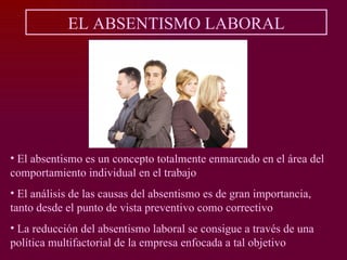 EL ABSENTISMO LABORAL




• El absentismo es un concepto totalmente enmarcado en el área del
comportamiento individual en el trabajo
• El análisis de las causas del absentismo es de gran importancia,
tanto desde el punto de vista preventivo como correctivo
• La reducción del absentismo laboral se consigue a través de una
política multifactorial de la empresa enfocada a tal objetivo
 
