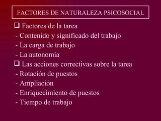 FACTORES DE NATURALEZA PSICOSOCIAL

 Factores de la tarea
- Contenido y significado del trabajo
- La carga de trabajo
- La autonomía
 Las acciones correctivas sobre la tarea
- Rotación de puestos
- Ampliación
- Enriquecimiento de puestos
- Tiempo de trabajo
 