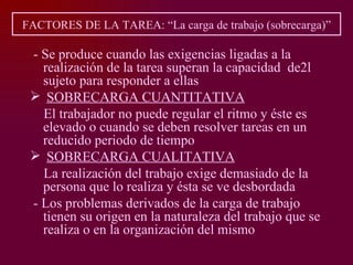 FACTORES DE LA TAREA: “La carga de trabajo (sobrecarga)”

 - Se produce cuando las exigencias ligadas a la
   realización de la tarea superan la capacidad de2l
   sujeto para responder a ellas
  SOBRECARGA CUANTITATIVA
   El trabajador no puede regular el ritmo y éste es
   elevado o cuando se deben resolver tareas en un
   reducido periodo de tiempo
  SOBRECARGA CUALITATIVA
   La realización del trabajo exige demasiado de la
   persona que lo realiza y ésta se ve desbordada
 - Los problemas derivados de la carga de trabajo
   tienen su origen en la naturaleza del trabajo que se
   realiza o en la organización del mismo
 
