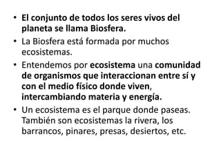 • El conjunto de todos los seres vivos del
planeta se llama Biosfera.
• La Biosfera está formada por muchos
ecosistemas.
• Entendemos por ecosistema una comunidad
de organismos que interaccionan entre sí y
con el medio físico donde viven,
intercambiando materia y energía.
• Un ecosistema es el parque donde paseas.
También son ecosistemas la rivera, los
barrancos, pinares, presas, desiertos, etc.
 