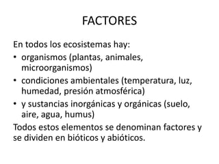 FACTORES
En todos los ecosistemas hay:
• organismos (plantas, animales,
microorganismos)
• condiciones ambientales (temperatura, luz,
humedad, presión atmosférica)
• y sustancias inorgánicas y orgánicas (suelo,
aire, agua, humus)
Todos estos elementos se denominan factores y
se dividen en bióticos y abióticos.
 