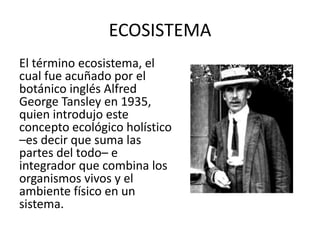 ECOSISTEMA
El término ecosistema, el
cual fue acuñado por el
botánico inglés Alfred
George Tansley en 1935,
quien introdujo este
concepto ecológico holístico
–es decir que suma las
partes del todo– e
integrador que combina los
organismos vivos y el
ambiente físico en un
sistema.
 