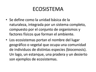 ECOSISTEMA
• Se define como la unidad básica de la
naturaleza, integrada por un sistema completo,
compuesto por el conjunto de organismos y
factores físicos que forman el ambiente.
• Los ecosistemas portan el nombre del lugar
geográfico o vegetal que ocupa una comunidad
de individuos de distintas especies (biocenosis).
Un lago, un estanque, una pradera y un desierto
son ejemplos de ecosistemas.
 