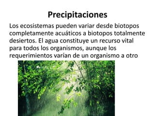 Precipitaciones
Los ecosistemas pueden variar desde biotopos
completamente acuáticos a biotopos totalmente
desiertos. El agua constituye un recurso vital
para todos los organismos, aunque los
requerimientos varían de un organismo a otro
 