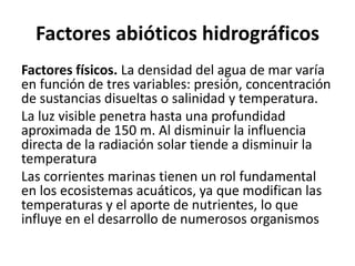 Factores abióticos hidrográficos
Factores físicos. La densidad del agua de mar varía
en función de tres variables: presión, concentración
de sustancias disueltas o salinidad y temperatura.
La luz visible penetra hasta una profundidad
aproximada de 150 m. Al disminuir la influencia
directa de la radiación solar tiende a disminuir la
temperatura
Las corrientes marinas tienen un rol fundamental
en los ecosistemas acuáticos, ya que modifican las
temperaturas y el aporte de nutrientes, lo que
influye en el desarrollo de numerosos organismos
 