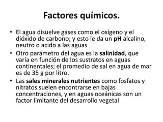 Factores químicos.
• El agua disuelve gases como el oxígeno y el
dióxido de carbono; y esto le da un pH alcalino,
neutro o acido a las aguas
• Otro parámetro del agua es la salinidad, que
varía en función de los sustratos en aguas
continentales; el promedio de sal en agua de mar
es de 35 g por litro.
• Las sales minerales nutrientes como fosfatos y
nitratos suelen encontrarse en bajas
concentraciones, y en aguas oceánicas son un
factor limitante del desarrollo vegetal
 