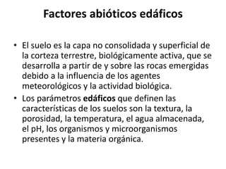 Factores abióticos edáficos
• El suelo es la capa no consolidada y superficial de
la corteza terrestre, biológicamente activa, que se
desarrolla a partir de y sobre las rocas emergidas
debido a la influencia de los agentes
meteorológicos y la actividad biológica.
• Los parámetros edáficos que definen las
características de los suelos son la textura, la
porosidad, la temperatura, el agua almacenada,
el pH, los organismos y microorganismos
presentes y la materia orgánica.
 